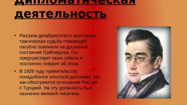 Дипломатическая деятельность Разгром декабристского восстания, трагическая судьба товарищей пагубно повлияли на душевное состояние Грибоедова. Он предчувствует свою гибель и постоянно говорит об этом. В 1826 году правительству понадобился опытный дипломат, так как обостряются отношения России с Турцией. На эту должность был назначен великий писатель. 