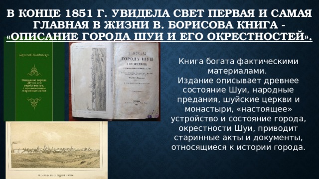в конце 1851 г. увидела свет первая и самая главная в жизни В. Борисова книга - «Описание города Шуи и его окрестностей».   Книга богата фактическими материалами. Издание описывает древнее состояние Шуи, народные предания, шуйские церкви и монастыри, «настоящее» устройство и состояние города, окрестности Шуи, приводит старинные акты и документы, относящиеся к истории города. 