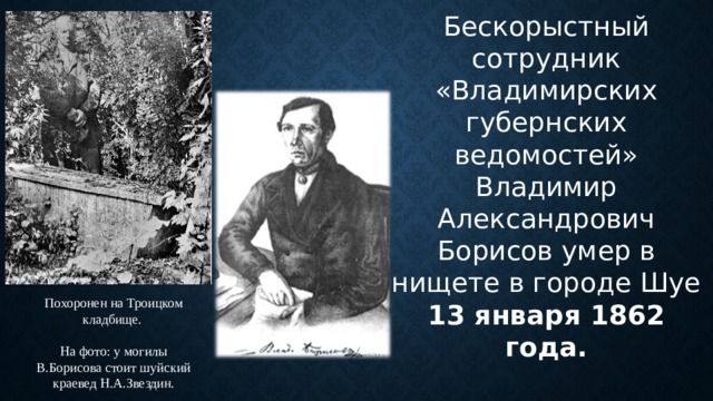 Бескорыстный сотрудник «Владимирских губернских ведомостей» Владимир Александрович Борисов умер в нищете в городе Шуе 13 января 1862 года. Похоронен на Троицком кладбище. На фото: у могилы В.Борисова стоит шуйский краевед Н.А.Звездин. 