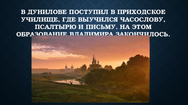 В Дунилове поступил в приходское училище, где выучился часослову, псалтырю и письму. На этом образование Владимира закончилось. 