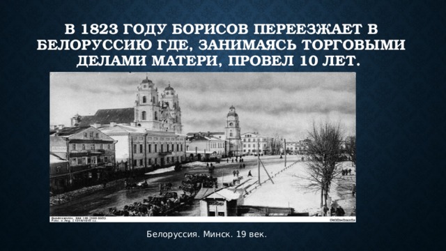   В 1823 году Борисов переезжает в Белоруссию где, занимаясь торговыми делами матери, провел 10 лет. Белоруссия. Минск. 19 век. 