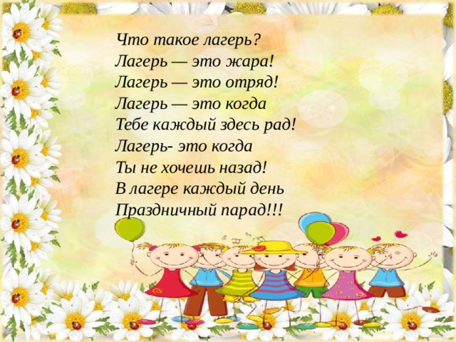 Что такое лагерь?  Лагерь — это жара!  Лагерь — это отряд!  Лагерь — это когда  Тебе каждый здесь рад!  Лагерь- это когда  Ты не хочешь назад!  В лагере каждый день  Праздничный парад!!! 