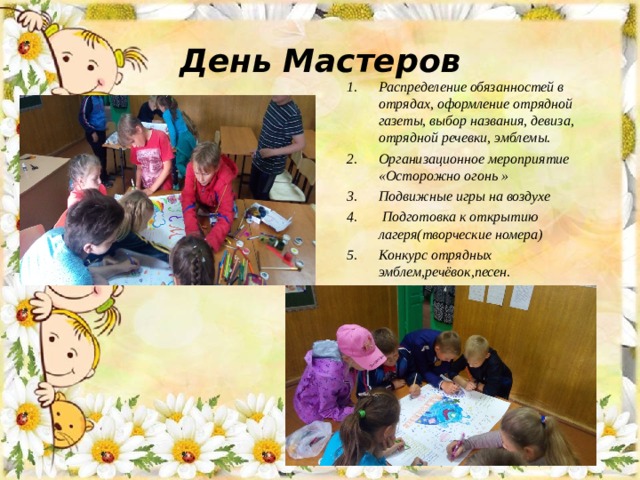 День Мастеров Распределение обязанностей в отрядах, оформление отрядной газеты, выбор названия, девиза, отрядной речевки, эмблемы. Организационное мероприятие «Осторожно огонь » Подвижные игры на воздухе  Подготовка к открытию лагеря(творческие номера) Конкурс отрядных эмблем,речёвок,песен. 