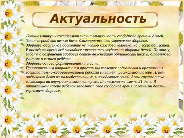 Актуальность Летние каникулы составляют значительную часть свободного времени детей. Этот период как нельзя более благоприятен для укрепления здоровья. Здоровье -бесценное достояние не только каждого человека, но и всего общества. В последнее время всё очевиднее становится ухудшение здоровья детей. Поэтому, забота о сохранении здоровья детей- важнейшая обязанность школы, отдельного учителя и самого ребёнка. Здоровье-основа формирования личности. Приоритетным направлением программы является подготовка и организация воспитательно-оздоровительной работы в летнем пришкольном лагере . В нем отдыхают дети из малообеспеченных, многодетных семей, дети группы риска, состоящих на внутришкольном контроле. Длительность смены 21 день. В пришкольном лагере ребенок заполняет свое свободное время полезными делами, укрепляет здоровье.  