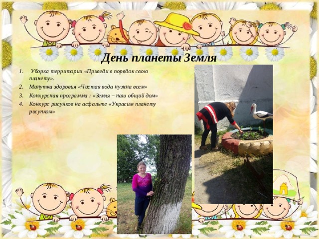     День планеты Земля         Уборка территории «Приведи в порядок свою планету». Минутка здоровья «Чистая вода нужна всем» Конкурсная программа : «Земля – наш общий дом» Конкурс рисунков на асфальте «Украсим планету рисунком»  
