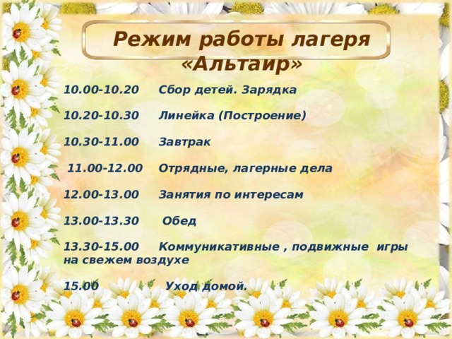 Режим работы лагеря «Альтаир» 10.00-10.20 Сбор детей. Зарядка  10.20-10.30 Линейка (Построение) 10.30-11.00 Завтрак   11.00-12.00 Отрядные, лагерные дела  12.00-13.00 Занятия по интересам   13.00-13.30 Обед 13.30-15.00 Коммуникативные , подвижные игры на свежем воздухе 15.00 Уход домой.  