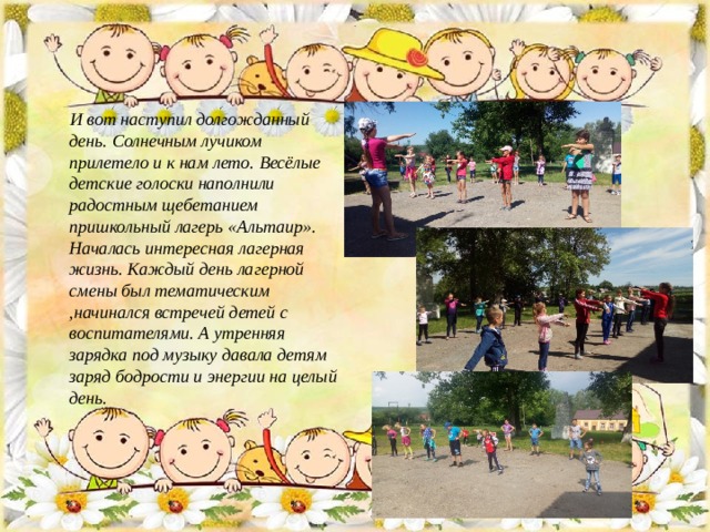 .  И вот наступил долгожданный день. Солнечным лучиком прилетело и к нам лето. Весёлые детские голоски наполнили радостным щебетанием пришкольный лагерь «Альтаир». Началась интересная лагерная жизнь. Каждый день лагерной смены был тематическим ,начинался встречей детей с воспитателями. А утренняя зарядка под музыку давала детям заряд бодрости и энергии на целый день.  