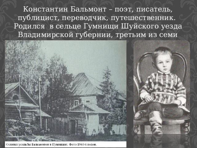 Константин Бальмонт – поэт, писатель, публицист, переводчик, путешественник. Родился в сельце Гумнищи Шуйского уезда Владимирской губернии, третьим из семи сыновей. 