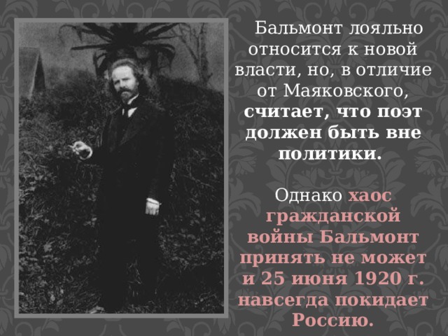  Бальмонт лояльно относится к новой власти, но, в отличие от Маяковского, считает, что поэт должен быть вне политики. Однако хаос гражданской войны Бальмонт принять не может и 25 июня 1920 г. навсегда покидает Россию. 