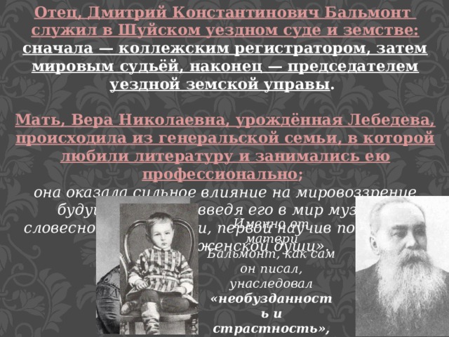 Отец, Дмитрий Константинович Бальмонт служил в Шуйском уездном суде и земстве: сначала — коллежским регистратором, затем мировым судьёй, наконец — председателем уездной земской управы .  Мать, Вера Николаевна, урождённая Лебедева, происходила из генеральской семьи, в которой любили литературу и занимались ею профессионально ; она оказала сильное влияние на мировоззрение будущего поэта, введя его в мир музыки, словесности, истории, первой научив постигать «красоту женской души». Именно от матери Бальмонт, как сам он писал, унаследовал «необузданность и страстность», весь свой «душевный строй». 
