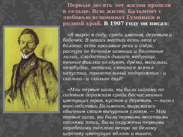  Первые десять лет жизни прошли в сельце. Всю жизнь Бальмонт с любовью вспоминал Гумнищи и родной край. В 1907 году он писал:   «Я вырос в саду, среди цветов, деревьев и бабочек. В наших местах есть леса и болота, есть красивые реки и озёра, растут по бочагам камыши и болотные лилии, сладостная дышит медуница, ночные фиалки колдуют, дрёма, васильки, незабудки, лютики, смешная заячья капустка, трогательный подорожник - и сколько - и сколько ещё!   «Мои первые шаги, вы были шагами по садовым дорожкам среди бесчисленных цветущих трав, кустов и деревьев, — писал впоследствии Бальмонт, выражаясь обычным своим вычурным слогом, — Мои первые шаги, вы были первыми весенними песнями птиц, были окружены первыми перебегами тёплого ветра по белому царству цветущих яблонь и вишен, первыми волшебными зарницами постигания, что зори подобны неведомому Морю и высокое Солнце владеет всем…» 