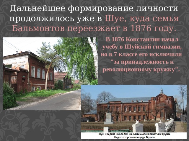 Дальнейшее формирование личности продолжилось уже в Шуе, куда семья Бальмонтов переезжает в 1876 году. В 1876 Константин начал учебу в Шуйской гимназии, но в 7 классе его исключили 