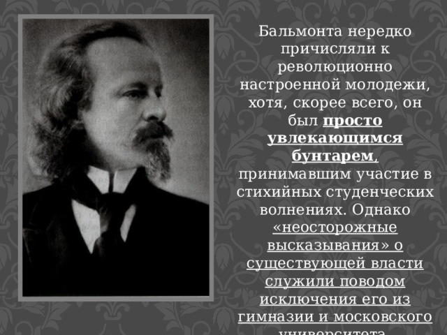 Бальмонта нередко причисляли к революционно настроенной молодежи, хотя, скорее всего, он был просто увлекающимся бунтарем , принимавшим участие в стихийных студенческих волнениях. Однако «неосторожные высказывания» о существующей власти служили поводом исключения его из гимназии и московского университета.   