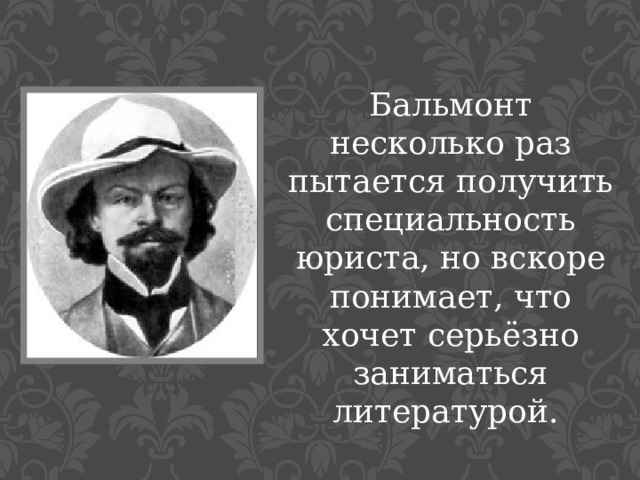 Бальмонт несколько раз пытается получить специальность юриста, но вскоре понимает, что хочет серьёзно заниматься литературой. 