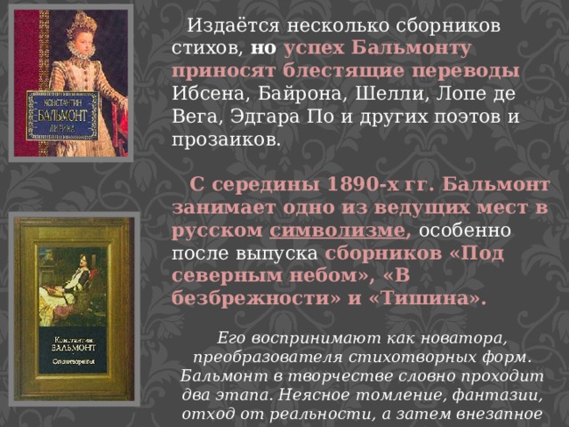  Издаётся несколько сборников стихов, но успех Бальмонту приносят блестящие переводы  Ибсена, Байрона, Шелли, Лопе де Вега, Эдгара По и других поэтов и прозаиков.    С середины 1890-х гг. Бальмонт занимает одно из ведущих мест в русском символизме , особенно после выпуска сборников «Под северным небом», «В безбрежности» и «Тишина». Его воспринимают как новатора, преобразователя стихотворных форм. Бальмонт в творчестве словно проходит два этапа. Неясное томление, фантазии, отход от реальности, а затем внезапное превращение в активную, революционную личность.   