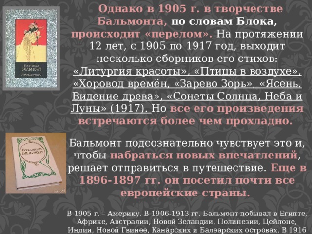  Однако в 1905 г. в творчестве Бальмонта, по словам Блока, происходит «перелом». На протяжении 12 лет, с 1905 по 1917 год, выходит несколько сборников его стихов: «Литургия красоты», «Птицы в воздухе», «Хоровод времён, «Зарево Зорь», «Ясень. Видение древа», «Сонеты Солнца, Неба и Луны» (1917). Но все его произведения встречаются более чем прохладно. Бальмонт подсознательно чувствует это и, чтобы набраться новых впечатлений , решает отправиться в путешествие. Еще в 1896-1897 гг. он посетил почти все европейские страны. В 1905 г. – Америку. В 1906-1913 гг. Бальмонт побывал в Египте, Африке, Австралии, Новой Зеландии, Полинезии, Цейлоне, Индии, Новой Гвинее, Канарских и Балеарских островах. В 1916 г. Бальмонт едет в Японию.  Посещая различные страны, он изучает местные легенды, мифы и новые языки. Сам Константин Дмитриевич считал, что знает не менее 15 языков. 