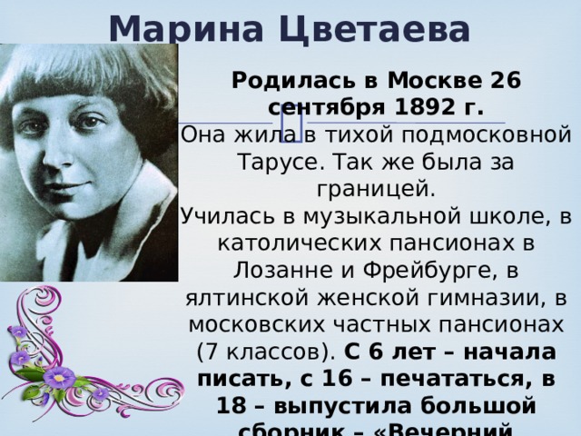 Марина Цветаева Родилась в Москве 26 сентября 1892 г. Она жила в тихой подмосковной Тарусе. Так же была за границей. Училась в музыкальной школе, в католических пансионах в Лозанне и Фрейбурге, в ялтинской женской гимназии, в московских частных пансионах (7 классов). С 6 лет – начала писать, с 16 – печататься, в 18 – выпустила большой сборник – «Вечерний альбом». Её семья – трудовая научно-художественная интеллигенция. 