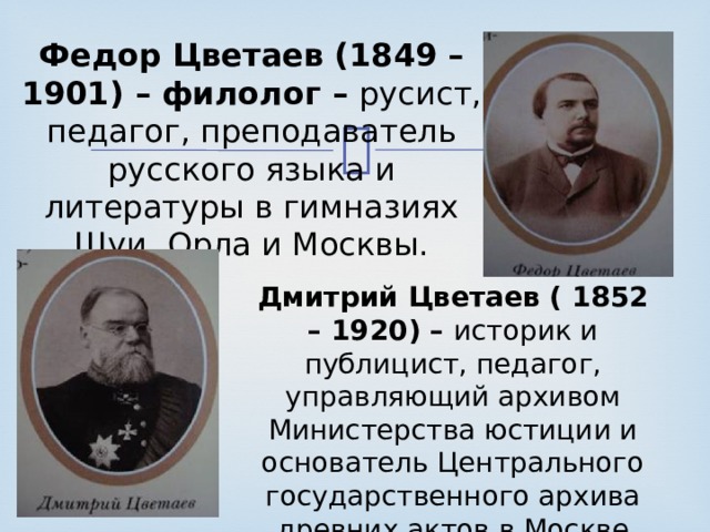Федор Цветаев (1849 – 1901) – филолог – русист, педагог, преподаватель русского языка и литературы в гимназиях Шуи, Орла и Москвы. Дмитрий Цветаев ( 1852 – 1920) – историк и публицист, педагог, управляющий архивом Министерства юстиции и основатель Центрального государственного архива древних актов в Москве ( ныне РГАДА ). 