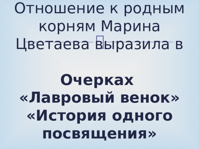 Отношение к родным корням Марина Цветаева выразила в    Очерках  «Лавровый венок»  «История одного посвящения»   