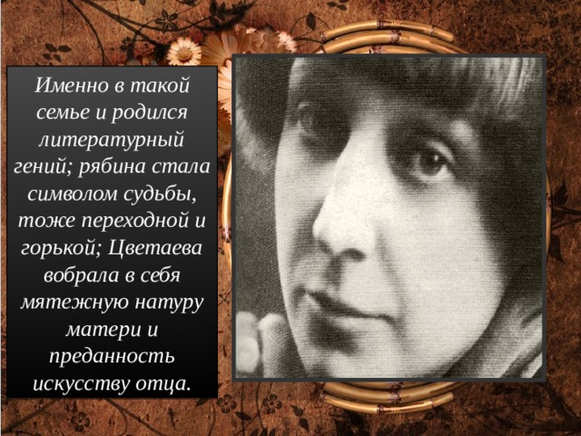 Именно в такой семье и родился литературный гений; рябина стала символом судьбы, тоже переходной и горькой; Цветаева вобрала в себя мятежную натуру матери и преданность искусству отца. 