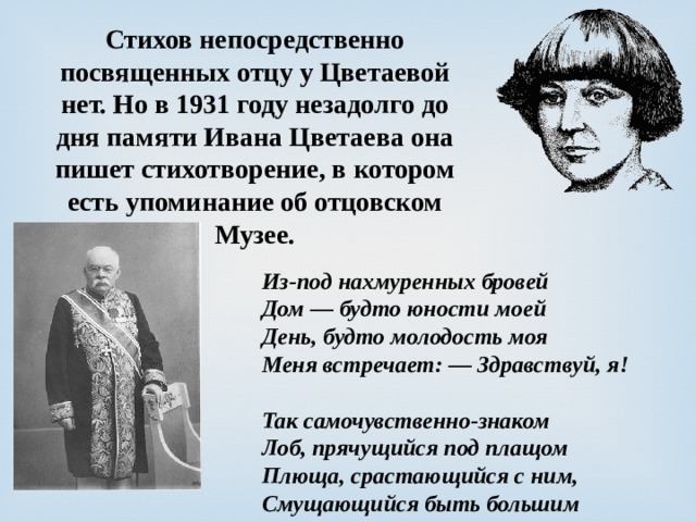 Стихов непосредственно посвященных отцу у Цветаевой нет. Но в 1931 году незадолго до дня памяти Ивана Цветаева она пишет стихотворение, в котором есть упоминание об отцовском Музее. Из-под нахмуренных бровей  Дом — будто юности моей  День, будто молодость моя  Меня встречает: — Здравствуй, я!   Так самочувственно-знаком  Лоб, прячущийся под плащом  Плюща, срастающийся с ним,  Смущающийся быть большим 