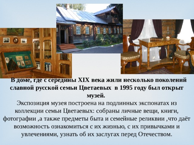  В доме, где с середины XIX века жили несколько поколений славной русской семьи Цветаевых в 1995 году был открыт музей. Экспозиция музея построена на подлинных экспонатах из коллекции семьи Цветаевых: собраны личные вещи, книги, фотографии ,а также предметы быта и семейные реликвии ,что даёт возможность ознакомиться с их жизнью, с их привычками и увлечениями, узнать об их заслугах перед Отечеством.   