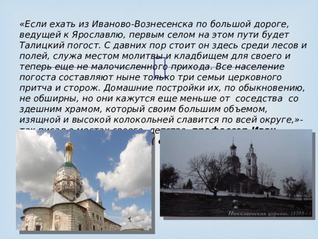 «Если ехать из Иваново-Вознесенска по большой дороге, ведущей к Ярославлю, первым селом на этом пути будет Талицкий погост. С давних пор стоит он здесь среди лесов и полей, служа местом молитвы и кладбищем для своего и теперь еще не малочисленного прихода. Все население погоста составляют ныне только три семьи церковного притча и сторож. Домашние постройки их, по обыкновению, не обширны, но они кажутся еще меньше от соседства со здешним храмом, который своим большим объемом, изящной и высокой колокольней славится по всей округе,»- так писал о местах своего детства профессор Иван Владими- рович Цветаев ( отец известной Марины Цветаевой) в 1894г. 