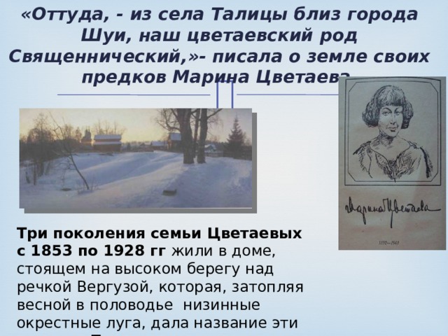 «Оттуда, - из села Талицы близ города Шуи, наш цветаевский род Священнический,»- писала о земле своих предков Марина Цветаева. Три поколения семьи Цветаевых с 1853 по 1928 гг жили в доме, стоящем на высоком берегу над речкой Вергузой, которая, затопляя весной в половодье низинные окрестные луга, дала название эти местам – Талицы… 
