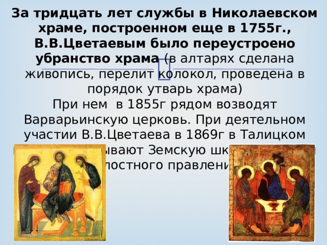 За тридцать лет службы в Николаевском  храме, построенном еще в 1755г.,  В.В.Цветаевым было переустроено убранство храма (в алтарях сделана живопись, перелит колокол, проведена в порядок утварь храма)  При нем в 1855г рядом возводят Варварьинскую церковь. При деятельном участии В.В.Цветаева в 1869г в Талицком погосте открывают Земскую школу в здании Волостного правления. 