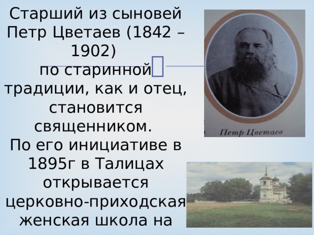 Старший из сыновей Петр Цветаев (1842 – 1902) по старинной традиции, как и отец, становится священником. По его инициативе в 1895г в Талицах открывается церковно-приходская женская школа на средства иваново-вознесенского купца П.А.Соколова. 