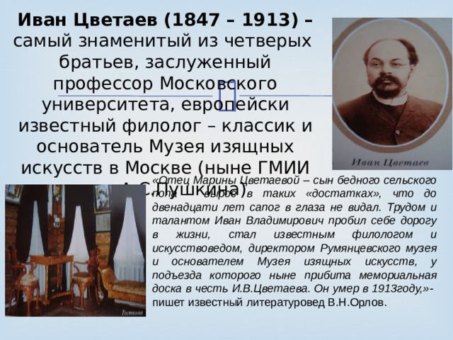Иван Цветаев (1847 – 1913) – самый знаменитый из четверых братьев, заслуженный профессор Московского университета, европейски известный филолог – классик и основатель Музея изящных искусств в Москве (ныне ГМИИ им. А.С.Пушкина) «Отец Марины Цветаевой – сын бедного сельского попа – вырос в таких «достатках», что до двенадцати лет сапог в глаза не видал. Трудом и талантом Иван Владимирович пробил себе дорогу в жизни, стал известным филологом и искусствоведом, директором Румянцевского музея и основателем Музея изящных искусств, у подъезда которого ныне прибита мемориальная доска в честь И.В.Цветаева. Он умер в 1913году,» - пишет известный литературовед В.Н.Орлов. 