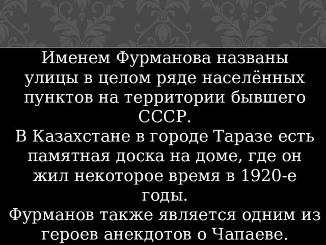 Именем Фурманова названы улицы в целом ряде населённых пунктов на территории бывшего СССР. В Казахстане в городе Таразе есть памятная доска на доме, где он жил некоторое время в 1920-е годы. Фурманов также является одним из героев анекдотов о Чапаеве. В Алматы есть проспект Фурманова. 