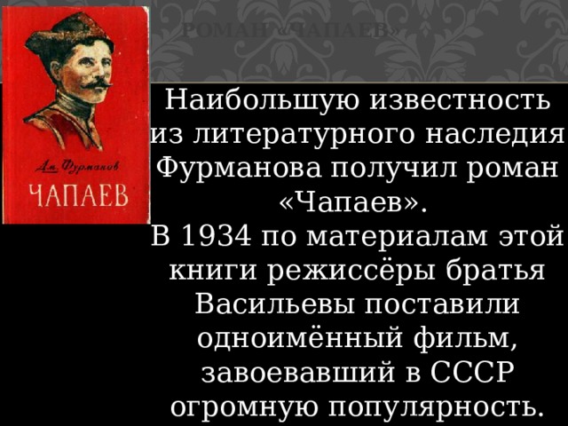 Роман «Чапаев» Наибольшую известность из литературного наследия Фурманова получил роман «Чапаев». В 1934 по материалам этой книги режиссёры братья Васильевы поставили одноимённый фильм, завоевавший в СССР огромную популярность. 