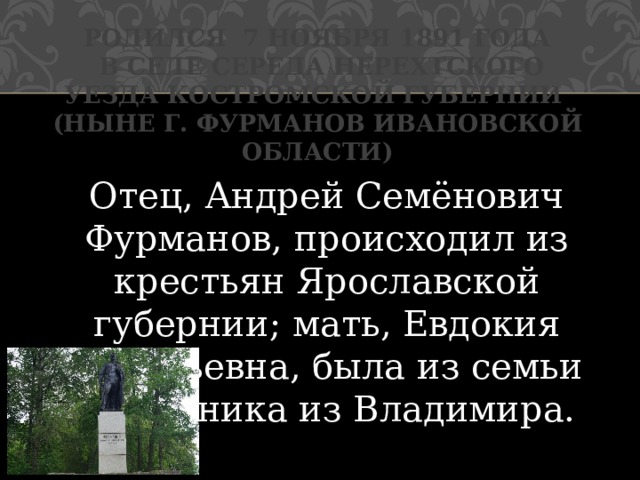 Родился 7 ноября 1891 года  в селе Середа Нерехтского уезда Костромской губернии  (ныне г. Фурманов Ивановской области) Отец, Андрей Семёнович Фурманов, происходил из крестьян Ярославской губернии; мать, Евдокия Васильевна, была из семьи сапожника из Владимира. 