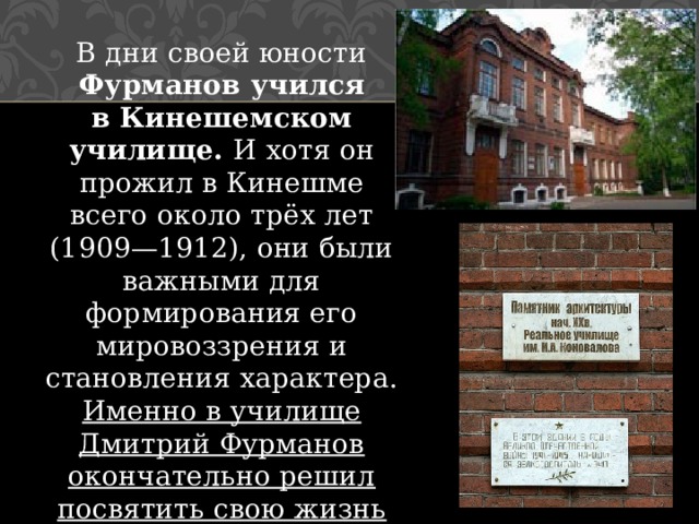 В дни своей юности Фурманов учился в Кинешемском училище. И хотя он прожил в Кинешме всего около трёх лет (1909—1912), они были важными для формирования его мировоззрения и становления характера. Именно в училище Дмитрий Фурманов окончательно решил посвятить свою жизнь литературе. Начинает писать прозу. 