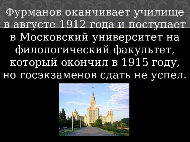 Фурманов оканчивает училище в августе 1912 года и поступает в Московский университет на филологический факультет, который окончил в 1915 году, но госэкзаменов сдать не успел. 