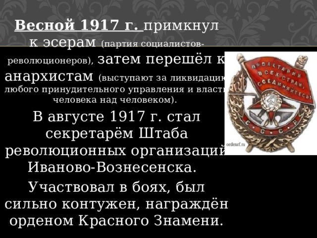Весной 1917 г. примкнул к эсерам (партия социалистов-революционеров), затем перешёл к анархистам (выступают за ликвидацию любого принудительного управления и власти человека над человеком). В августе 1917 г. стал секретарём Штаба революционных организаций Иваново-Вознесенска.   Участвовал в боях, был сильно контужен, награждён орденом Красного Знамени. 