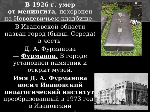 В 1926 г. умер от менингита, похоронен на Новодевичьем кладбище. В Ивановской области назван город (бывш. Середа) в честь Д. А. Фурманова —  Фурманов. В городе установлен памятник и открыт музей. Имя Д. А. Фурманова носил Ивановский педагогический институт , преобразованный в 1973 году в Ивановский государственный университет. Ныне Ивановский педагогический колледж. 