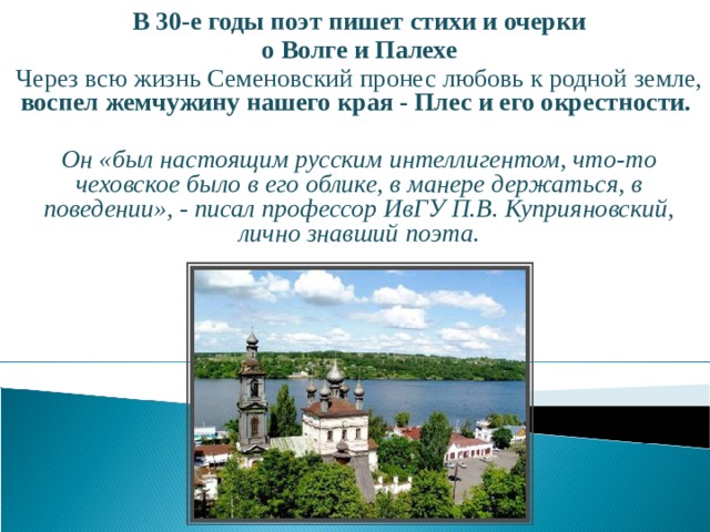  В 30-е годы поэт пишет стихи и очерки о Волге и Палехе Через всю жизнь Семеновский пронес любовь к родной земле, воспел жемчужину нашего края - Плес и его окрестности.  Он «был настоящим русским интеллигентом, что-то чеховское было в его облике, в манере держаться, в поведении», - писал профессор ИвГУ П.В. Куприяновский, лично знавший поэта.  
