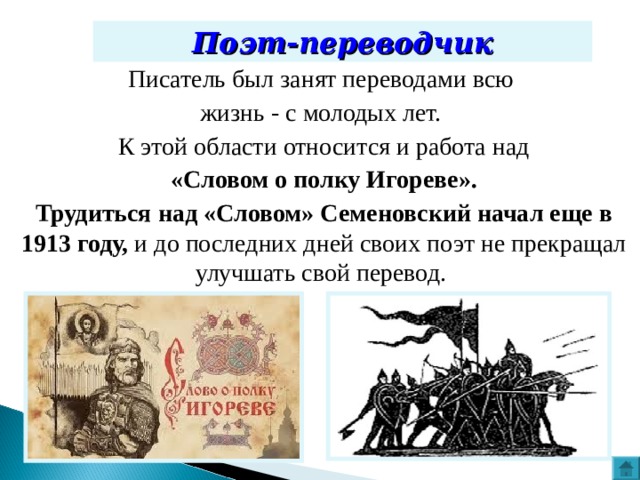 Поэт-переводчик Писатель был занят переводами всю жизнь - с молодых лет. К этой области относится и работа над  «Словом о полку Игореве». Трудиться над «Словом» Семеновский начал еще в 1913 году, и до последних дней своих поэт не прекращал улучшать свой перевод. 