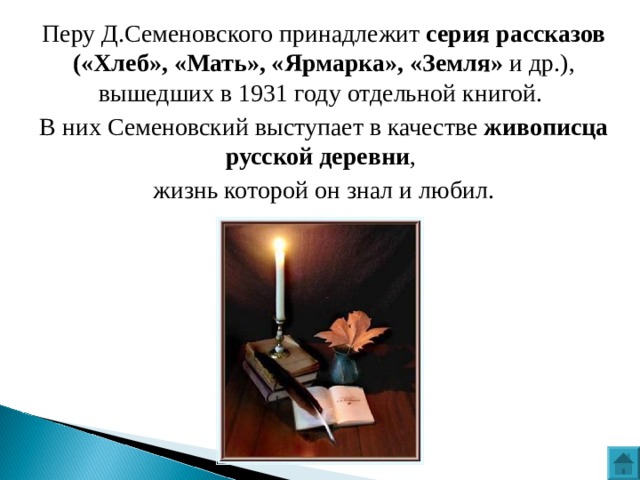 Перу Д.Семеновского принадлежит серия рассказов («Хлеб», «Мать», «Ярмарка», «Земля» и др.), вышедших в 1931 году отдельной книгой. В них Семеновский выступает в качестве живописца русской деревни , жизнь которой он знал и любил. 