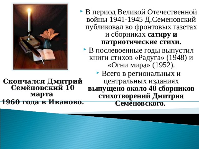 В период Великой Отечественной войны 1941-1945 Д.Семеновский публиковал во фронтовых газетах и сборниках сатиру и патриотические стихи. В послевоенные годы выпустил книги стихов «Радуга» (1948) и «Огни мира» (1952). Всего в региональных и центральных изданиях выпущено около 40 сборников стихотворений Дмитрия Семёновского. Скончался Дмитрий Семёновский 10 марта 1960 года в Иваново.  6 