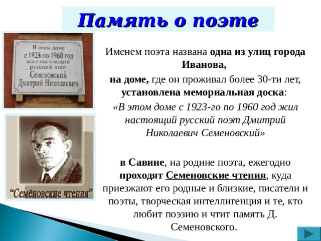 Память о поэте Именем поэта названа одна из улиц города Иванова, на доме, где он проживал более 30-ти лет, установлена мемориальная доска : «В этом доме с 1923-го по 1960 год жил настоящий русский поэт Дмитрий Николаевич Семеновский»  в Савине , на родине поэта, ежегодно проходят Семеновские чтения , куда приезжают его родные и близкие, писатели и поэты, творческая интеллигенция и те, кто любит поэзию и чтит память Д. Семеновского. 