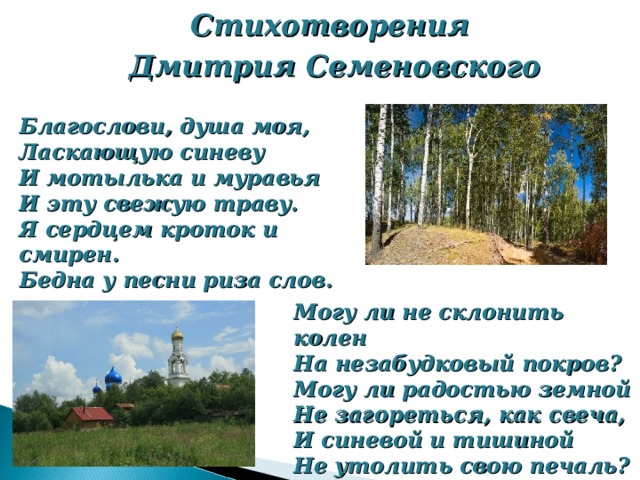 Стихотворения Дмитрия Семеновского Благослови, душа моя, Ласкающую синеву И мотылька и муравья И эту свежую траву. Я сердцем кроток и смирен. Бедна у песни риза слов. Могу ли не склонить колен На незабудковый покров? Могу ли радостью земной Не загореться, как свеча, И синевой и тишиной Не утолить свою печаль? 1921 