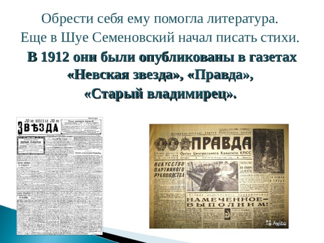 Обрести себя ему помогла литература. Еще в Шуе Семеновский начал писать стихи. В 1912 они были опубликованы в газетах «Невская звезда», «Правда», «Старый владимирец».  