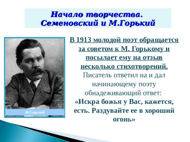 Начало творчества. Семеновский и М.Горький В 1913 молодой поэт обращается за советом к М. Горькому и посылает ему на отзыв несколько стихотворений. Писатель ответил на и дал начинающему поэту обнадеживающий ответ: «Искра божья у Вас, кажется, есть. Раздувайте ее в хороший огонь»  М.Горький 