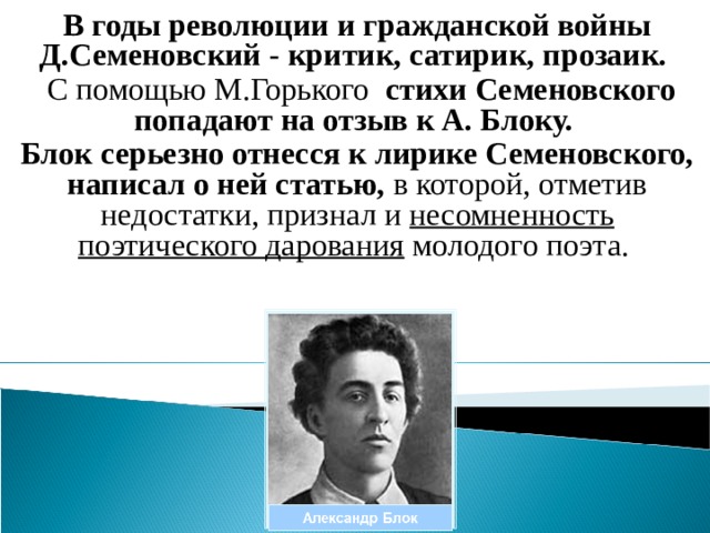 В годы революции и гражданской войны Д.Семеновский - критик, сатирик, прозаик.  С помощью М.Горького стихи Семеновского попадают на отзыв к А. Блоку. Блок серьезно отнесся к лирике Семеновского, написал о ней статью, в которой, отметив недостатки, признал и несомненность поэтического дарования молодого поэта. 