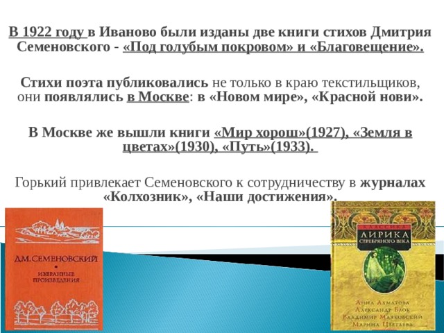 В 1922 году в Иваново были изданы две книги стихов Дмитрия Семеновского - «Под голубым покровом» и «Благовещение».  Стихи поэта публиковались не только в краю текстильщиков, они появлялись в Москве : в «Новом мире», «Красной нови».  В Москве же вышли книги «Мир хорош»(1927), «Земля в цветах»(1930), «Путь»(1933).  Горький привлекает Семеновского к сотрудничеству в журналах «Колхозник», «Наши достижения».  
