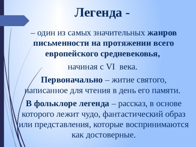 Легенда - – один из самых значительных жанров письменности на протяжении всего европейского средневековья, начиная с VI века. Первоначально – житие святого, написанное для чтения в день его памяти. В фольклоре легенда – рассказ, в основе которого лежит чудо, фантастический образ или представления, которые воспринимаются как достоверные. 
