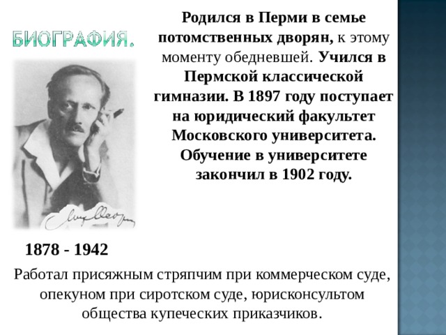 Родился в Перми в семье потомственных дворян, к этому моменту обедневшей. Учился в Пермской классической гимназии. В 1897 году поступает на юридический факультет Московского университета. Обучение в университете закончил в 1902 году.  1878 - 1942 Работал присяжным стряпчим при коммерческом суде, опекуном при сиротском суде, юрисконсультом общества купеческих приказчиков. 